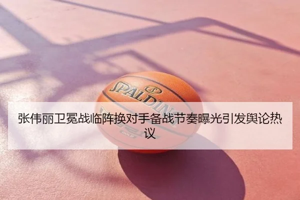 张伟丽卫冕战临阵换对手备战节奏曝光引发舆论热议