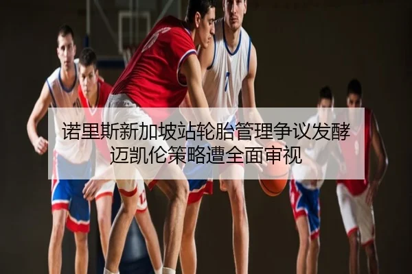 诺里斯新加坡站轮胎管理争议发酵 迈凯伦策略遭全面审视