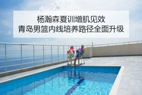 杨瀚森夏训增肌见效 青岛男篮内线培养路径全面升级